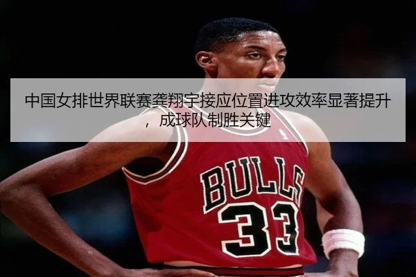 中国女排世界联赛龚翔宇接应位置进攻效率显著提升，成球队制胜关键