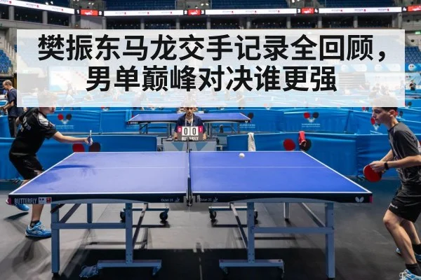 樊振东马龙交手记录全回顾，男单巅峰对决谁更强
