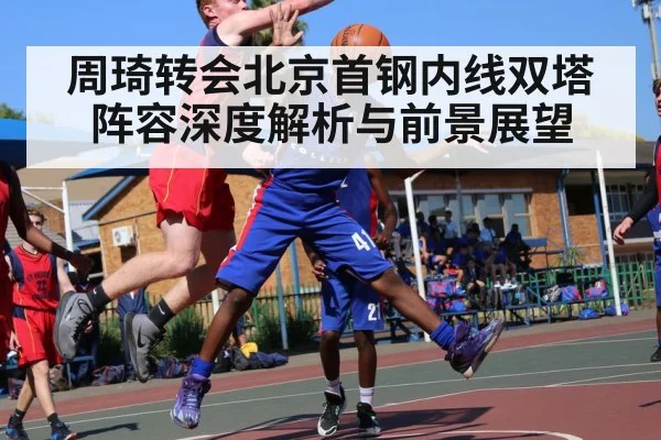 周琦转会北京首钢内线双塔阵容深度解析与前景展望