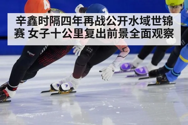 辛鑫时隔四年再战公开水域世锦赛 女子十公里复出前景全面观察